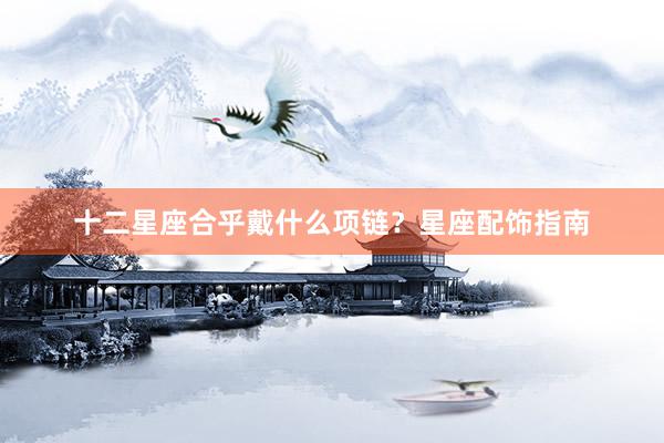 十二星座合乎戴什么项链？星座配饰指南