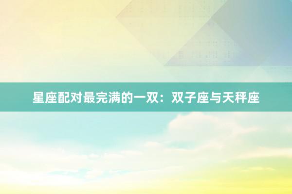 星座配对最完满的一双：双子座与天秤座