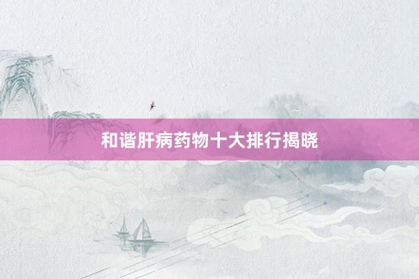 和谐肝病药物十大排行揭晓