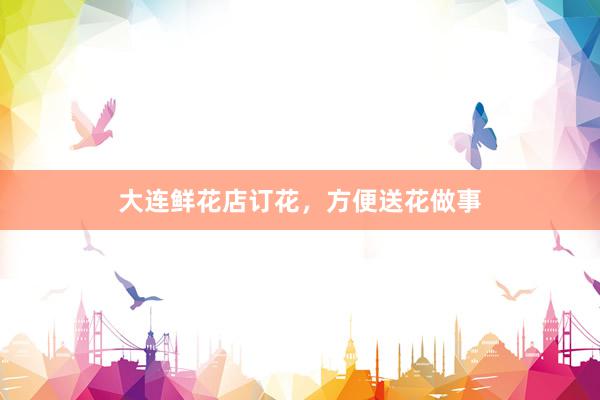 大连鲜花店订花，方便送花做事